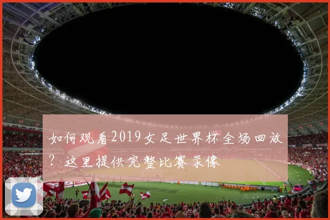 如何观看2019女足世界杯全场回放？这里提供完整比赛录像