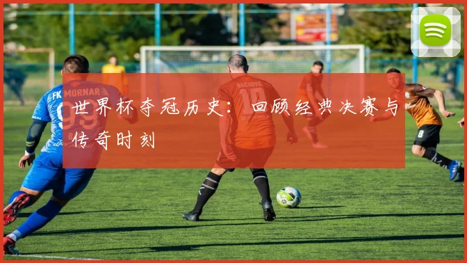 世界杯夺冠历史：回顾经典决赛与传奇时刻
