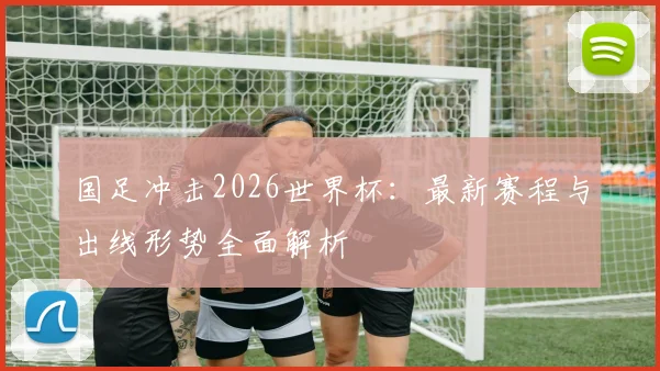 国足冲击2026世界杯:最新赛程与出线形势全面解析