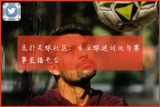 虎扑足球社区：专业球迷讨论与赛事直播平台