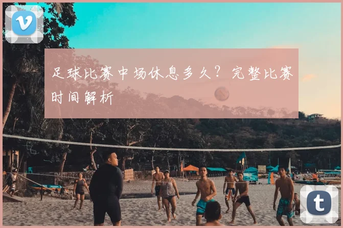 足球比赛中场休息多久？完整比赛时间解析