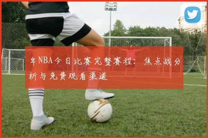 年NBA今日比赛完整赛程：焦点战分析与免费观看渠道