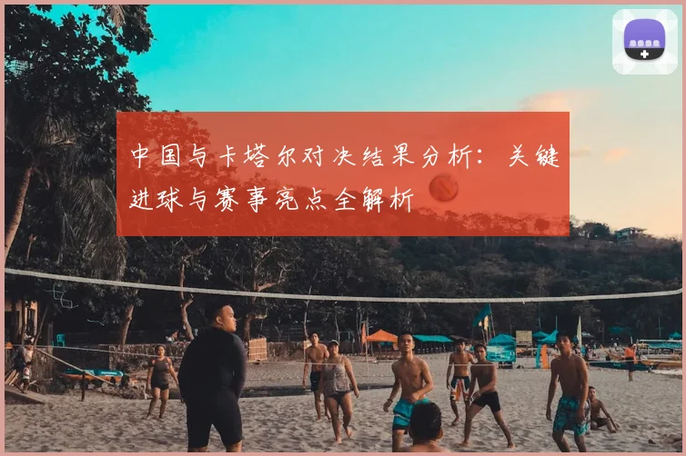 中国与卡塔尔对决结果分析：关键进球与赛事亮点全解析