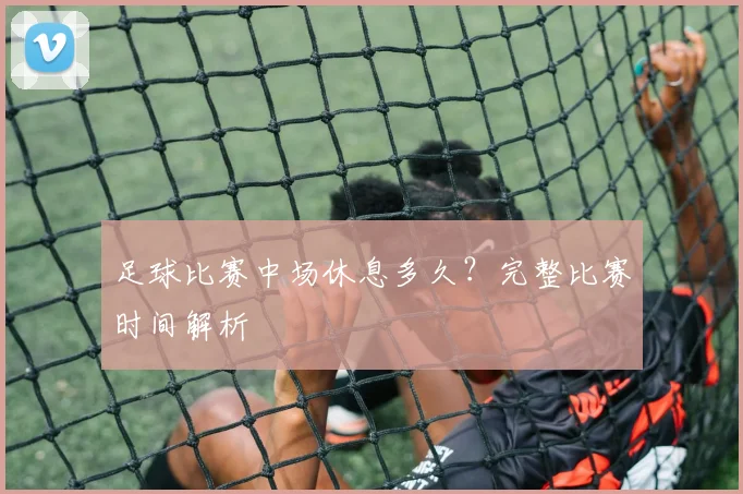 足球比赛中场休息多久？完整比赛时间解析
