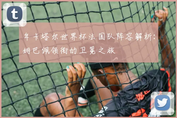 年卡塔尔世界杯法国队阵容解析:姆巴佩领衔的卫冕之旅